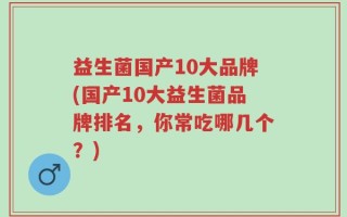 益生菌国产10大品牌(国产10大益生菌品牌排名，你常吃哪几个？)