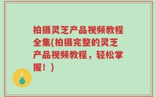 拍摄灵芝产品视频教程全集(拍摄完整的灵芝产品视频教程，轻松掌握！)
