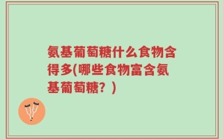 氨基葡萄糖什么食物含得多(哪些食物富含氨基葡萄糖？)