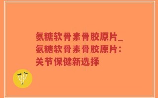 氨糖软骨素骨胶原片_氨糖软骨素骨胶原片：关节保健新选择