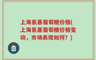 上海氨基葡萄糖价格(上海氨基葡萄糖价格变动，市场表现如何？)