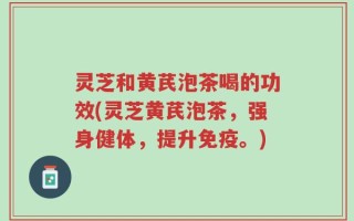 灵芝和黄芪泡茶喝的功效(灵芝黄芪泡茶，强身健体，提升免疫。)
