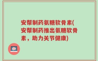 安帮制药氨糖软骨素(安帮制药推出氨糖软骨素，助力关节健康)