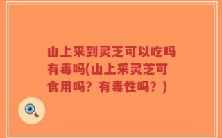 山上采到灵芝可以吃吗有毒吗(山上采灵芝可食用吗？有毒性吗？)