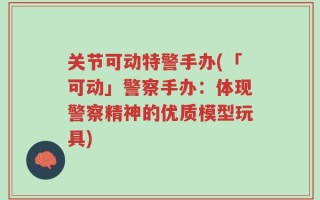 关节可动特警手办(「可动」警察手办：体现警察精神的优质模型玩具)