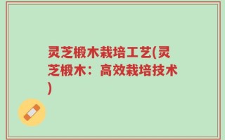 灵芝椴木栽培工艺(灵芝椴木：高效栽培技术)