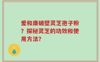 爱和康破壁灵芝孢子粉？探秘灵芝的功效和使用方法？