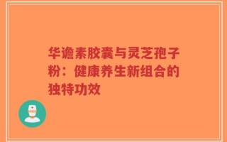 华谵素胶囊与灵芝孢子粉：健康养生新组合的独特功效