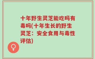 十年野生灵芝能吃吗有毒吗(十年生长的野生灵芝：安全食用与毒性评估)