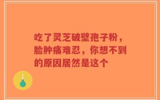 吃了灵芝破壁孢子粉，脸肿痛难忍，你想不到的原因居然是这个