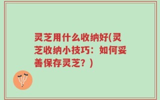 灵芝用什么收纳好(灵芝收纳小技巧：如何妥善保存灵芝？)