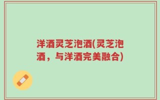 洋酒灵芝泡酒(灵芝泡酒，与洋酒完美融合)