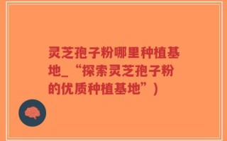 灵芝孢子粉哪里种植基地_“探索灵芝孢子粉的优质种植基地”)