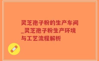 灵芝孢子粉的生产车间_灵芝孢子粉生产环境与工艺流程解析