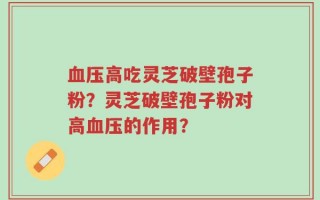 血压高吃灵芝破壁孢子粉？灵芝破壁孢子粉对高血压的作用？