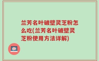 兰芳名叶破壁灵芝粉怎么吃(兰芳名叶破壁灵芝粉使用方法详解)