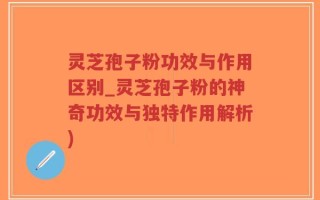 灵芝孢子粉功效与作用区别_灵芝孢子粉的神奇功效与独特作用解析)