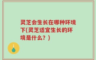 灵芝会生长在哪种环境下(灵芝适宜生长的环境是什么？)