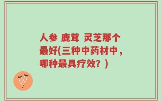 人参 鹿茸 灵芝那个最好(三种中药材中，哪种最具疗效？)