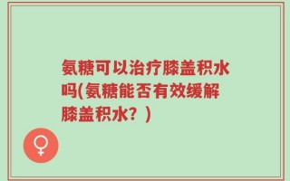氨糖可以治疗膝盖积水吗(氨糖能否有效缓解膝盖积水？)