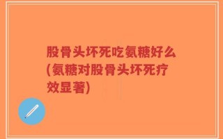 股骨头坏死吃氨糖好么(氨糖对股骨头坏死疗效显著)