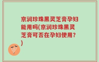 京润珍珠黑灵芝膏孕妇能用吗(京润珍珠黑灵芝膏可否在孕妇使用？)
