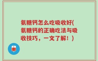 氨糖钙怎么吃吸收好(氨糖钙的正确吃法与吸收技巧，一文了解！)