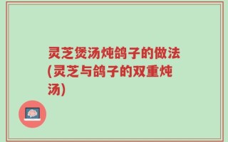灵芝煲汤炖鸽子的做法(灵芝与鸽子的双重炖汤)