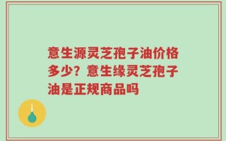 意生源灵芝孢子油价格多少？意生缘灵芝孢子油是正规商品吗