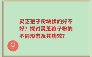 灵芝孢子粉块状的好不好？探讨灵芝孢子粉的不同形态及其功效？