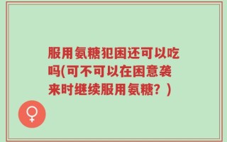 服用氨糖犯困还可以吃吗(可不可以在困意袭来时继续服用氨糖？)