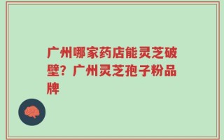 广州哪家药店能灵芝破壁？广州灵芝孢子粉品牌