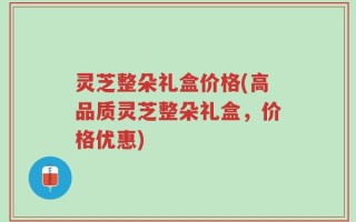 灵芝整朵礼盒价格(高品质灵芝整朵礼盒，价格优惠)
