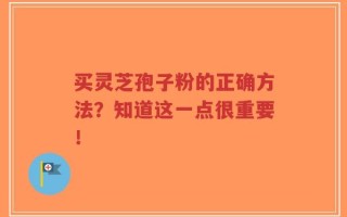 买灵芝孢子粉的正确方法？知道这一点很重要！