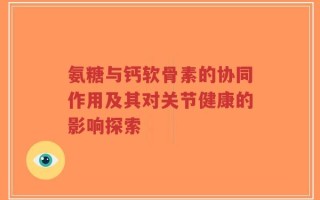 氨糖与钙软骨素的协同作用及其对关节健康的影响探索