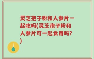 灵芝孢子粉和人参片一起吃吗(灵芝孢子粉和人参片可一起食用吗？)
