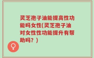 灵芝孢子油能提高性功能吗女性(灵芝孢子油对女性性功能提升有帮助吗？)