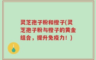 灵芝孢子粉和橙子(灵芝孢子粉与橙子的黄金组合，提升免疫力！)