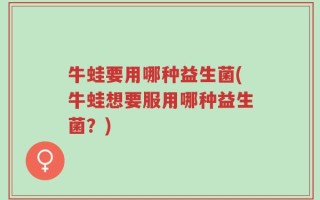 牛蛙要用哪种益生菌(牛蛙想要服用哪种益生菌？)