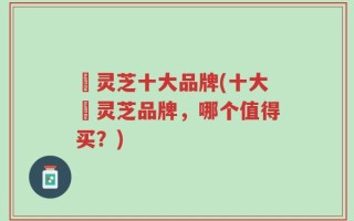 焄灵芝十大品牌(十大焄灵芝品牌，哪个值得买？)