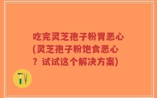 吃完灵芝孢子粉胃恶心(灵芝孢子粉饱食恶心？试试这个解决方案)
