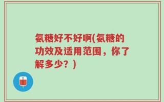 氨糖好不好啊(氨糖的功效及适用范围，你了解多少？)