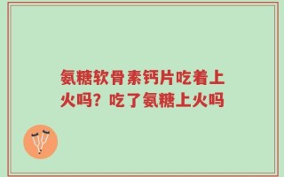 氨糖软骨素钙片吃着上火吗？吃了氨糖上火吗