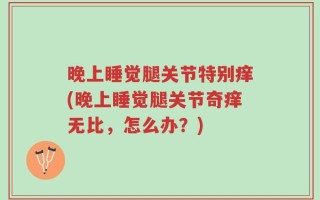 晚上睡觉腿关节特别痒(晚上睡觉腿关节奇痒无比，怎么办？)