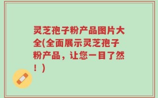 灵芝孢子粉产品图片大全(全面展示灵芝孢子粉产品，让您一目了然！)