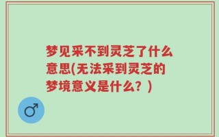 梦见采不到灵芝了什么意思(无法采到灵芝的梦境意义是什么？)