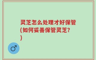 灵芝怎么处理才好保管(如何妥善保管灵芝？)