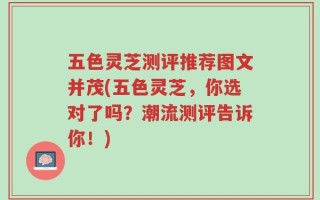 五色灵芝测评推荐图文并茂(五色灵芝，你选对了吗？潮流测评告诉你！)