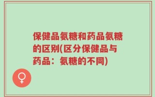 保健品氨糖和药品氨糖的区别(区分保健品与药品：氨糖的不同)