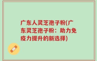 广东人灵芝孢子粉(广东灵芝孢子粉：助力免疫力提升的新选择)